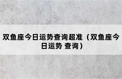 双鱼座今日运势查询超准（双鱼座今日运势 查询）